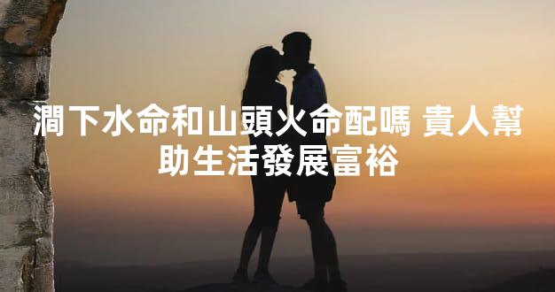 澗下水命和山頭火命配嗎 貴人幫助生活發展富裕